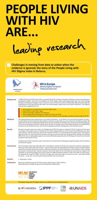 PEOPLE LIVING
WITH HIV
ARE...
Challenges in moving from data to action when the
evidence is ignored; the story of the People Living with
HIV Stigma Index in Belarus.
GLOBAL NETWORK OF
PEOPLE LIVING WITH HIV
The People Living with HIV Stigma Index is an initiative of four founding partners
In 2009/10 18 trained PLHIV researchers surveyed 370 PLHIV residing in all regions of Belarus using a tool and process
developed by GNP+, ICW, IPPF, and UNAIDS; the PLHIV Stigma Index (www.stigmaindex.org). The initial ﬁndings
allowed us to develop strategies to put in to place a course of advocacy actions and develop relationships through the
establishment of the partnership with other civil society players, government and health institutions. The program
interventions suggested were to:
• raise awareness on awareness on human rights issues;
• assist PLHIV to assert their rights;
• unite into stronger coalitions and alliances;
• inform programmatic decisions on quality of services to PLHIV;
• ensurethedevelopmentofeﬀectivemeasuresaimedatovercomingstigmaanddiscriminationagainstPLHIV.
We expected government departments, the medical institutions - all involved in the partnership to gather the data -
to work with us to disseminate the data widely, to continue to work with us as we moved into an advocacy phase. We
expectedinstitutionstoindependentlylookattheservicesprovided,theﬁndings,theconclusionslookattheadequacy
of the service provided and what could be dome by them to change some of the blatant breaches of conﬁdentiality,
provision of sub standard services, and less than adequate provision of diagnostics and treatment access.
We were wrong to expect any action. As of beginning of 2012 through our network of PLHIV contacts we have seen
no changes in the way services are delivered, none of the original partners in the research have followed up on their
early promises. We feel advocacy work for the beneﬁt of PLHIV is not prioritized by the government. International
agencies with an in-country presence also face constraints and pressures from the government making it sometimes
diﬃcult for them to adequately support civil society eﬀectively especially when the ﬁndings of research are not what
the government wants to hear.
The Belarusian PLHIV movement had to stand alone to confront all the challenges brought by stigma, with no political
and ﬁnancial support.
The messenger of bad news often gets shot. In the Belarus context the PLHIV community has not been supported to
follow up on this work within the country - and has had to look internationally for funding to do the necessary follow
up work to articulate community concerns. Advocacy initiatives are hard to develop in such conditions, often meeting
persecution and punishment. Special measures need to be taken by the international community to support civic
initiatives on overcoming stigma and social unjustice in diﬃcult political context in order to be able to move further.
We applaud the support of GNP+ and HIV in Europe who have been able to come to our aid – even with limited
resources – so we can carry this work forward and feel ‘we are not alone’.
E. Grigoryeva, J.Hows
Belarusian People Living with HIV Community, advocacy dpt., Minsk, Belarus
Global Network of People living with HIV Amsterdam, Netherlands
Background
Methods
Results
Conclusions
Institutions
Authors
THE PEOPLE
LIVING
WITH HIV
STIGMA
INDEX
leading research
 