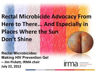 Rectal Microbicide Advocacy From
Here to There... And Especially in
Places Where the Sun
Don’t Shine

Rectal Microbicides:
Making HIV Prevention Gel
– Jim Pickett, IRMA chair
July 22, 2012
 
