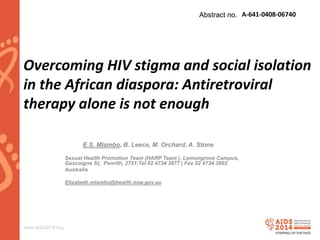www.aids2014.org
Overcoming HIV stigma and social isolation
in the African diaspora: Antiretroviral
therapy alone is not enough
E.S. Mlambo, B. Leece, M. Orchard, A. Stone.
Sexual Health Promotion Team (HARP Team ), Lemongrove Campus,
Gascoigne St, Penrith, 2751.Tel 02 4734 3877 | Fax 02 4734 3865
Australia
Elizabeth.mlambo@health.nsw.gov.au
Abstract no. A-641-0408-06740
 