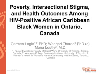www.aids2014.org
Poverty, Intersectional Stigma,
and Health Outcomes Among
HIV-Positive African Caribbean
Black Women in Ontario,
Canada
Carmen Logie1,2, PhD; Wangari Tharao3 PhD (c);
Mona Loutfy2, M.D.
1: Factor-Inwentash Faculty of Social Work, University of Toronto, Toronto,
Canada; 2: Women’s College Research Institute, University of Toronto: 3:
Women’s Health in Women’s Hands Community Health Centre, Toronto,
Canada
 