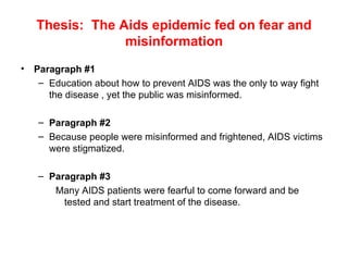Thesis:  The Aids epidemic fed on fear and misinformation Paragraph #1 Education about how to prevent AIDS was the only to way fight the disease , yet the public was misinformed. Paragraph #2 Because people were misinformed and frightened, AIDS victims were stigmatized. Paragraph #3 Many AIDS patients were fearful to come forward and be tested and start treatment of the disease. 