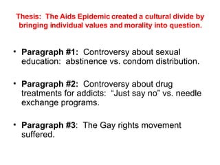 Thesis:  The Aids Epidemic created a cultural divide by bringing individual values and morality into question. Paragraph #1:   Controversy about sexual education:  abstinence vs. condom distribution. Paragraph #2:   Controversy about drug treatments for addicts:  “Just say no” vs. needle exchange programs.  Paragraph #3 :  The Gay rights movement suffered.  