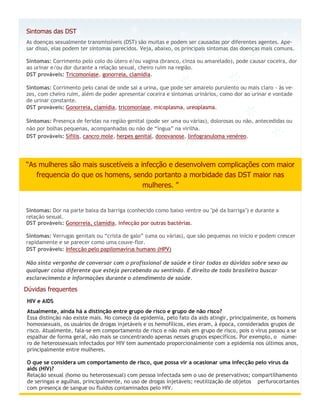 Sintomas das DST
As doenças sexualmente transmissíveis (DST) são muitas e podem ser causadas por diferentes agentes. Ape-
sar disso, elas podem ter sintomas parecidos. Veja, abaixo, os principais sintomas das doenças mais comuns.

Sintomas: Corrimento pelo colo do útero e/ou vagina (branco, cinza ou amarelado), pode causar coceira, dor
ao urinar e/ou dor durante a relação sexual, cheiro ruim na região.
DST prováveis: Tricomoníase, gonorreia, clamídia.

Sintomas: Corrimento pelo canal de onde sai a urina, que pode ser amarelo purulento ou mais claro - às ve-
zes, com cheiro ruim, além de poder apresentar coceira e sintomas urinários, como dor ao urinar e vontade
de urinar constante.
DST prováveis: Gonorreia, clamídia, tricomoníase, micoplasma, ureoplasma.

Sintomas: Presença de feridas na região genital (pode ser uma ou várias), dolorosas ou não, antecedidas ou
não por bolhas pequenas, acompanhadas ou não de “íngua” na virilha.
DST prováveis: Sífilis, cancro mole, herpes genital, donovanose, linfogranuloma venéreo.




“As mulheres são mais suscetíveis a infecção e desenvolvem complicações com maior
   frequencia do que os homens, sendo portanto a morbidade das DST maior nas
                                     mulheres. ”


Sintomas: Dor na parte baixa da barriga (conhecido como baixo ventre ou "pé da barriga") e durante a
relação sexual.
DST prováveis: Gonorreia, clamídia, infecção por outras bactérias.

Sintomas: Verrugas genitais ou “crista de galo” (uma ou várias), que são pequenas no início e podem crescer
rapidamente e se parecer como uma couve-flor.
DST prováveis: Infecção pelo papilomavírus humano (HPV)

Não sinta vergonha de conversar com o profissional de saúde e tirar todas as dúvidas sobre sexo ou
qualquer coisa diferente que esteja percebendo ou sentindo. É direito de todo brasileiro buscar
esclarecimento e informações durante o atendimento de saúde.

Dúvidas frequentes
 HIV e AIDS
 Atualmente, ainda há a distinção entre grupo de risco e grupo de não risco?
 Essa distinção não existe mais. No começo da epidemia, pelo fato da aids atingir, principalmente, os homens
 homossexuais, os usuários de drogas injetáveis e os hemofílicos, eles eram, à época, considerados grupos de
 risco. Atualmente, fala-se em comportamento de risco e não mais em grupo de risco, pois o vírus passou a se
 espalhar de forma geral, não mais se concentrando apenas nesses grupos específicos. Por exemplo, o núme-
 ro de heterossexuais infectados por HIV tem aumentado proporcionalmente com a epidemia nos últimos anos,
 principalmente entre mulheres.

 O que se considera um comportamento de risco, que possa vir a ocasionar uma infecção pelo vírus da
 aids (HIV)?
 Relação sexual (homo ou heterossexual) com pessoa infectada sem o uso de preservativos; compartilhamento
 de seringas e agulhas, principalmente, no uso de drogas injetáveis; reutilização de objetos perfurocortantes
 com presença de sangue ou fluidos contaminados pelo HIV.
 