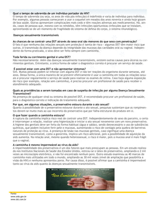 Qual o tempo de sobrevida de um indivíduo portador do HIV?
  O tempo de sobrevida (ou seja, os anos de vida pós-infecção) é indefinido e varia de indivíduo para indivíduo.
  Por exemplo, algumas pessoas começaram a usar o coquetel em meados dos anos noventa e ainda hoje gozam
  de boa saúde. Outras apresentam complicações mais cedo e têm reações adversas aos medicamentos. Há, ain-
  da, casos de pessoas que, mesmo com os remédios, têm infecções oportunistas (infecções que se instalam,
  aproveitando-se de um momento de fragilidade do sistema de defesa do corpo, o sistema imunológico).

  Doenças sexualmente transmissíveis

  As chances de se contrair uma DST através do sexo oral são menores do que sexo com penetração?
  O fato é que nenhuma das relações sexuais sem proteção é isenta de risco - algumas DST têm maior risco que
  outras. A transmissão da doença depende da integridade das mucosas das cavidades oral ou vaginal. Indepen-
  dente da forma praticada, o sexo deve ser feito sempre com camisinha.

  Toda ferida ou corrimento genital é uma DST?
  Não necessariamente. Além das doenças sexualmente transmissíveis, existem outras causas para úlceras ou cor-
  rimentos genitais. Entretanto, a única forma de saber o diagnóstico correto é procurar um serviço de saúde.

   É possível estar com uma DST e não apresentar sintomas?
  Sim. Muitas pessoas podem se infectar com alguma DST e não ter reações do organismo durante semanas, até
  anos. Dessa forma, a única maneira de se prevenir efetivamente é usar a camisinha em todas as relações sexu-
  ais e procurar regularmente o serviço de saúde para realizar os exames de rotina. Caso haja alguma exposição
  de risco (por exemplo, relação sem camisinha), é preciso procurar um profissional de saúde para receber o
  atendimento adequado.

  Quais as providências a serem tomadas em caso de suspeita de infecção por alguma Doença Sexualmente
  Transmissível?
  Na presença de qualquer sinal ou sintoma de possível DST, é recomendado procurar um profissional de saúde,
  para o diagnóstico correto e indicação do tratamento adequado.
  Por que, em algumas situações, o preservativo estoura durante o ato sexual?
  Quanto à possibilidade de o preservativo estourar durante o ato sexual, pesquisas sustentam que os rompimen-
  tos devem-se muito mais ao uso incorreto do preservativo que por falha estrutural do produto em si.
  O que fazer quando a camisinha estoura?
  A ruptura da camisinha implica risco real de contrair uma DST. Independentemente do sexo do parceiro, o certo
  é interromper a relação, realizar uma higienização e iniciar o ato sexual novamente com um novo preservativo.
  A higiene dos genitais deve ser feita da forma habitual (água e sabão), sendo desnecessário o uso de substâncias
  químicas, que podem inclusive ferir pele e mucosas, aumentando o risco de contágio pela quebra de barreiras
  naturais de proteção ao vírus. A presença de lesão nas mucosas genitais, caso signifique uma doença
  sexualmente transmissível, como a gonorreia, implica um risco adicional, pois a possibilidade de aquisição da
  aids aumenta. Na relação anal, mesmo quando heterossexual, o risco é maior, pois a mucosa anal é mais frágil
  que a vaginal.
  A camisinha é mesmo impermeável ao vírus da aids?
  A impermeabilidade dos preservativos é um dos fatores que mais preocupam as pessoas. Em um estudo realiza-
  do nos Institutos Nacionais de Saúde dos Estados Unidos, esticou-se o látex do preservativo, ampliando-o 2 mil
  vezes ao microscópio eletrônico, e não foi encontrado nenhum poro. Outro estudo examinou as 40 marcas de
  camisinha mais utilizadas em todo o mundo, ampliando-as 30 mil vezes (nível de ampliação que possibilita a
  visão do HIV) e nenhuma apresentou poros. Por causa disso, é possível afirmar que a camisinha é impermeável
  tanto ao vírus da aids quanto às doenças sexualmente transmissíveis.




Fonte:
www.aids.gov.br
www.dst.com.br
 
