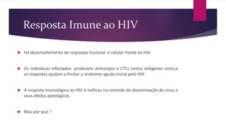 Resposta Imune ao HIV
 Há desenvolvimento de respostas humoral e celular frente ao HIV.
 Os indivíduos infectados produzem anticorpos e CTLs contra antígenos virais,e
as respostas ajudam a limitar a síndrome aguda inicial pelo HIV.
 A resposta imunológica ao HIV é ineficaz no controle da disseminação do vírus e
seus efeitos patológicos.
 Mas por que ?
 