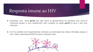 Resposta imune ao HIV
 Anticorpos ,tais como gp120 ,que age contra as glicoproteínas do envelope viral, torna-se
ineficiente porque o vírus rapidamente sofre mutação na região gp120 na qual é alvo esse
anticorpo
 Os CTLs também são frequentemente ineficazes na eliminação das células infectadas porque o
vírus inibe a expressão de MHC da classe 1 presente nelas.
 