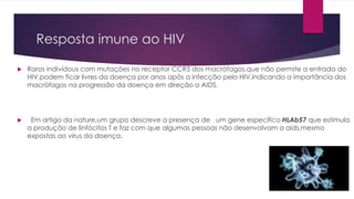 Resposta imune ao HIV
 Raros indivídous com mutações no receptor CCR5 dos macrófagos,que não permite a entrada do
HIV,podem ficar livres da doença por anos após a infecção pelo HIV,indicando a importância dos
macrófagos na progressão da doença em direção a AIDS.
 Em artigo da nature,um grupo descreve a presença de um gene específico HLAb57 que estimula
a produção de linfócitos T e faz com que algumas pessoas não desenvolvam a aids,mesmo
expostas ao virus da doença.
 