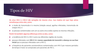 Tipos de HIV
Os vírus HIV-1 e HIV-2 são variações do mesmo vírus. Isso implica em que haja várias
semelhanças entre eles, como:
 o modo de transmissão é o mesmo (relação sexual, agulhas infectadas, transmissão de
sangue etc); e
 as pessoas contaminadas com um ou outro vírus estão sujeitas às mesmas infecções.
Porém há também algumas diferenças entre os dois, como:
 a incidência de HIV-2 e HIV-1 varia nas diferentes regiões do mundo;
 pessoas infectadas com HIV-2 têm menos capacidade de transmitir a doença na sua fase
inicial que as pessoas infectadas com o HIV-1;
 a frequência de pacientes assintomáticos contaminados com HIV-2 por maiores períodos
de tempo é maior se comparada com pacientes de HIV-1.
 