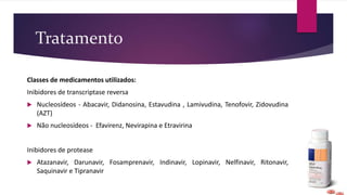 Tratamento
Classes de medicamentos utilizados:
Inibidores de transcriptase reversa
 Nucleosídeos - Abacavir, Didanosina, Estavudina , Lamivudina, Tenofovir, Zidovudina
(AZT)
 Não nucleosídeos - Efavirenz, Nevirapina e Etravirina
Inibidores de protease
 Atazanavir, Darunavir, Fosamprenavir, Indinavir, Lopinavir, Nelfinavir, Ritonavir,
Saquinavir e Tipranavir
 