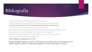Bibliografia
http://evunix.uevora.pt/~sinogas/TRABALHOS/2002/imuno02_HIV.pdf
http://www.aids.gov.br/noticia/2013/teste-para-aids-por-fluido-oral-sera-ofertado-pelo-sus
Imunologia básica,Abbas,Lichtman,3ª edição-Saunders/elsevier(cap12,da pág 225 a 231)
http://www.aids.gov.br/pagina/acompanhamento-durante-gravidez
http://www.brasil.gov.br/saude/2013/12/ministerio-da-saude-estende-tratamento-para-todos-com-hiv
http://cienciahoje.uol.com.br/noticias/2011/04/hiv-na-mira-de-vacina-brasileira
http://www.brasil.gov.br/saude/2013/11/vacina-brasileira-contra-hiv-comeca-a-ser-testada
http://www.avert.org/worldwide-hiv-aids-statistics.htm
http://agencia.fapesp.br/12140
Effects of thymic selection of the T-cell repertoire on HLA class I-associated control
of HIV infection (DOI:10.1038/nature08997), de Arup Chakraborty e outros
 