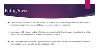 Patogênese
 Como muitas das células são destruídas, o sistema imunitário desiquilibra-se e enfraquece,
deixando o organismo sem condições de reconhecer agentes invasores.
 Mesmo após 10-11 anos após a infecção e o aparecimento de anticorpos neutralizantes, o HIV
ainda causa imunodeficiência matando bilhões de células T.
 Desta maneira o HIV torna-se o primeiro vírus para o qual o teste de anticorpos positivo é
interpretado como indicador de doença (Kubi, 2003).
 