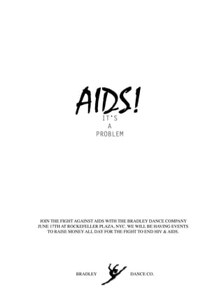 AIDS!    IT’S
                          A
                       PROBLEM




 JOIN THE FIGHT AGAINST AIDS WITH THE BRADLEY DANCE COMPANY
JUNE 17TH AT ROCKEFELLER PLAZA, NYC. WE WILL BE HAVING EVENTS
    TO RAISE MONEY ALL DAY FOR THE FIGHT TO END HIV & AIDS.




               BRADLEY               DANCE CO.
 
