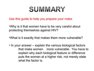 Use this guide to help you prepare your notes Why is it that women have to be very careful about  protecting themselves against HIV? What is it exactly that makes them more vulnerable? In your answer – explain the various biological factors  that make women  more vulnerable.  You have to  explain why each biological feature or difference  puts the woman at a higher risk, not merely state  what the factor is. 