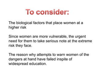 The biological factors that place women at a higher risk Since women are more vulnerable, the urgent need for them to take serious note at the extreme risk they face. The reason why attempts to warn women of the dangers at hand have failed inspite of widespread education. 