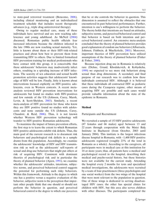 AIDS Behav (2007) 11:716–725                                                                                    717


to state-paid retroviral treatment (Bencomo, 2006),        that he or she controls the behavior in question. This
including clinical monitoring and an individualized        dimension is assumed to reﬂect the obstacles that one
treatment schedule that includes recent therapeutic        encountered in past behavioral performances. Further,
advances (e.g., triple drug antiretroviral therapy).       intention is one’s willingness to perform the behavior.
    Owing to regular medical care, many of these           The theory holds that intentions are based on attitudes,
individuals have survived and are now reaching ado-        subjective norms, and perceived behavioral control and
lescence and young adulthood. As McNeil (2004)             that behavior is based on both intention and per-
discussed, Romanian public health ofﬁcials fear            ceived behavioral control. An extensive meta-analysis
increased infections because the children infected in      concluded that the theory of planned behavior provides
the late 1980s are now reaching sexual maturity. Yet,      good explanation of condom use behaviors (Albarracın,´
little is known about them or their HIV-risk-related       Johnson, Fishbein, & Muellerleile, 2001). Moreover,
practices and about how best to prevent them from          important theories of HIV prevention have utilized
transmitting HIV to others. Due to limited formalized      assumptions of the theory of planned behavior (Fisher
HIV prevention training for medical professionals who      & Fisher, 2000).
have contact with this group, it is conceivable that          Because injection drug use in Romania is relatively
these adolescents’ behaviors may inadvertently infect      rare (Dehne, Grund, Khodakevich, & Kobyshcha,
others, resulting in a spiraling increase of HIV infec-    1999) we expected to see more risk behaviors along
tions. The scarcity of sex education and sexual health     sexual than drug dimensions. A secondary and ﬁnal
promotion activities suggests that adolescents’ knowl-     purpose of our research was to conﬁrm how these
edge of HIV will be low. Finally, little is known about    individuals contracted HIV. Although it is believed
interventions focused explicitly on HIV-positive ado-      that these individuals all contracted HIV as pediatric
lescents, even in Western contexts. A recent meta-         cases during the Ceausescu regime, other means of
                                                                                    ¸
analysis reviewed HIV prevention interventions for         acquiring HIV are possible and such cases would
adolescents but found no studies with HIV-positives        provide valuable information about the state of the
and few outside of the US (Johnson, Carey, Marsh,          epidemic in Romania.
Levin, & Scott-Sheldon, 2003). Similarly, a recent
meta-analysis of HIV prevention for those who know
they are HIV positive found no studies with adoles-        Method
cents and none outside the US (Johnson, Carey,
Chaudoir, & Reid, 2006). Thus, it is not known             Participants and Recruitment
whether Western HIV prevention technology will
transfer to HIV-positive Romanian adolescents.             We recruited a sample of 153 HIV-positive adolescents
    To maximize the impact of future prevention efforts,   (87 females and 66 males) aged between 13 and
the ﬁrst step is to learn the extent to which Romanian     22 years through cooperation with the Matei Bals        ¸
HIV-positive adolescents exhibit risk deﬁcits. Thus, the   Institute in Bucharest (from October, 2003 until
main goal of the current research is to document risk      January 2004). This institute is the largest infectious
behaviors and psychological risk deﬁcits in a sample       disease hospital in Romania, with ~1,400 HIV-positive
drawn from this population. Accordingly, we examine        adolescents registered (roughly 23% of the total in
the adolescents’ knowledge of HIV and HIV transmis-        Romania as a whole). According to the caregivers, all
sion risk as well as the adolescents’ self-reports of      participants were in medical care at this institution for
sexual and drug-use behaviors that might put others at     10 or more years; thus, all patients have a medical and
risk of acquiring HIV. Consistent with dominant            psychological record in the hospital, describing their
theories of psychological risk and in particular the       medical and psycho-social history, but these histories
theory of planned behavior (Ajzen, 1991), we examine       were not available for the current study. Attending
whether the adolescents’ attitudes, intentions, subjec-    the hospital every 2 months for tests and specialized
tive norms, and perceived behavioral control suggests      medical investigations, the adolescents were recruited
the potential for performing such risky behaviors.         by a team of four practitioners (three psychologists and
Within this framework, Attitude is the degree to which     one social worker) from the two wings of the hospital
one has a positive versus a negative evaluation of the     that were most relevant to the population in question.
behavior, subjective norm is the perception that impor-    One of these wings is dedicated to serving disadvan-
tant other people think that one should or should not      taged HIV cases; the other has special clinics for
perform the behavior in question, and perceived            children with HIV, but this area also serves children
behavioral control is the degree to which one perceives    with other illnesses. The participants completed the


                                                                                                           123
 