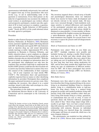 718                                                                                                AIDS Behav (2007) 11:716–725


questionnaires individually and privately, but could ask             Measures
for support from any of four practitioners who were
on-site (e.g., to aid in understanding some of the                   The inventory inquired about a broad array of health
questions or instructions). Every third patient on the               and psychological dimensions; those not indicated
daily list of appointments was recruited; the children’s             below were merely for future study development and
social workers or psychological case workers offered                 not directly relevant to the current study. All mea-
each prospective participant a modest sum (the equiv-                sures were screened through a back-translation tech-
alent of $5 in local currency) to complete a question-               nique sensitive to cultural differences and respectful
naire concerning ‘‘health behaviors of HIV-positive                  of the participants’ potential past actions (e.g., the
youth.’’ Nearly all (99%) of the youth informed about                questions never implied that such actions should be
the study agreed to participate.                                     dismissed as unacceptable). A team member in Roma-
                                                                     nia ﬁrst translated the English versions into Romanian;
Procedure                                                            a native-Romanian speaker in the US provided a
                                                                     back-translation into English. For several items it was
Similar to other Eastern European countries (Goodwin,                necessary to repeat the process until all disagreements
Kozlova, Nizharadze, & Polyakova, 2004), Romanian                    were resolved.
society associates signiﬁcant stigma with being infected
with HIV in Romania and regards HIV-risk behaviors                   Mode of Transmission and Status on ART
such as injection drug use and sexual interactions
outside marriage as sinful. Approximately 90% of the                 Participants were asked ‘‘How do you think you
population in Romania is Christian Orthodox, and                     got HIV?’’ (multiple responses were possible and
family education places a great emphasis on religious                included: having sex; sharing a needle; blood transfu-
aspects, which increases the feeling of shame within the             sion; had it at birth) and other details about their
families of people who are infected with HIV.1 With this             medication status. Speciﬁcally, they were asked if they
pretext in mind, we designed an information sheet for                are taking any sort of medication for HIV (Yes; No),
the participants that emphasized not only how the                    for how long they had been taking medication for
responses they provided could help to understand the                 HIV, and for how many months they might have been
health of HIV-positive youth but also their freedom not              taking any type of combination of different medica-
to answer any item they wished not to answer; they were              tions for HIV. All of these participants had current
also assured of the conﬁdentiality of their responses                access to antiretroviral therapy (ART; see Kozinetz,
(e.g., ‘‘all of your responses are kept strictly PRI-                   ˘ ¸
                                                                     Matusa, & Cazacu, 2001).
VATE’’). The information sheet and questionnaire
explicitly requested that no names or other identifying              Risk Deﬁcit Survey
information be provided. Participants then completed
the paper-and-pencil inventory in a private room. After              Participants were then asked to select a phrase that
completing the inventory, they placed it in a sealed                 best describes their living situation [living on the street;
envelope, mixed it with other such envelopes in a box,               living in an abandoned building; living in a homeless
were thanked and dismissed.                                          shelter; living in a rehabilitation home or half-way
   The procedures in the study were approved both by                 house (for drug abuse); living in a assisted living
the Institutional Review Board at the University of                  program for people with medical problems; living with
Connecticut and its counterpart at the University of                 parents; living with family members (other than par-
Bucharest.                                                           ents); living with friends; living in a house, apartment,
                                                                     or condominium that you rent or own]. A series of
                                                                     questions about risk behavior followed; participants
                                                                     were asked if they ‘‘shoot drugs (inject drugs with a
1
  During the Sunday services in the Orthodox Church, priests         needle) to get high,’’ have ever had a sexual relation-
teach about this message, based both on the Bible and on the
                                                                     ship with someone, and if they are currently in a sexual
writings of the Apostles. In recent years, the proportion of youth
participating in the church has increased steadily. Although there   relationship with someone. Because no individual
is no research to document the implementation of the religious       indicated having ever injected drugs, the remainder
messages in the people’s behavior, in Romania there is indeed a      of this paper will focus on sexual-risk, which was a far
mentality that associates HIV with sin. It is important to note
                                                                     more frequent behavior.
that the Church neither explicitly approves nor dismisses
condom use, whereas government policies have consistently               The questionnaire was modeled on that utilized by
favored condom use.                                                  Kozal et al. (2004). Eleven items assessed knowledge


123
 