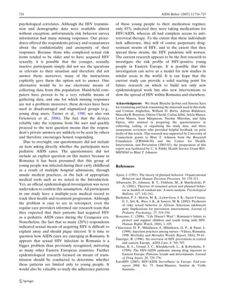 724                                                                                          AIDS Behav (2007) 11:716–725


psychological correlates. Although the HIV transmis-       of these young people to their medication regimes;
sion and demographic data were available almost            only 85% indicated they were taking medications for
without exception, unfortunately risk behavior survey      HIV/AIDS, whereas all had complete access to anti-
information had many missing responses. Our proce-         retroviral therapy. To the extent that these individuals
dures offered the respondents privacy and reassurances     lack adherence, they will of course perpetuate drug-
about the conﬁdentiality and anonymity of their            resistant strains of HIV, and to the extent that they
responses. Because those who completed sexual risk         spread these strains, the HIV pandemic will worsen.
items tended to be older and to have acquired HIV          The current research appears to be the ﬁrst research to
sexually, it is possible that the younger, sexually        investigate the risk proﬁle of HIV-positive young
inactive participants simply did not see the questions     people in Eastern Europe. It is possible that this
as relevant to their situation and therefore did not       investigation can serve as a model for new studies in
answer them; moreover, many of the instructions            similar areas in the world. It is our hope that the
explicitly gave them the option not to answer. One         current study can provide a solid starting point for
alternative would be to use electronic means of            future research on which to build not only new
collecting data from this population. Hand-held com-       epidemiological work but also new interventions to
puters have proven to be a very reliable means of          slow the spread of HIV within Romania and elsewhere.
gathering data, and one for which missing responses
are not a problem; moreover, these devices have been       Acknowledgments We thank Blanche Serban and Simona Sava
                                                                                                       ¸
                                                           for translating and back-translating the materials used in this study
used in disadvantaged and stigmatized groups (e.g.,
                                                           and Cristian Anghelina, William D. Barta, Adrian Bidulescu,
young drug users, Turner et al., 1998; see also van                                               ˘            ˘
                                                           Marcella B. Boynton, Odette Chirila, Carina Jalba, Adela Manea,
Griensven et al., 2006). The fact that the devices                                     ˘
                                                           Livius Manea, Ioan Marginean, Nicolae Mitrofan, and Iulia
reliably take the response from the user and quickly       Oprea, who assisted in preparing the questionnaires or
                                                           collecting, coding, or organizing the study data, and three
proceed to the next question means that the respon-
                                                           anonymous reviewers who provided helpful feedback on prior
dent’s private answers are unlikely to be seen by others   drafts of this article. This research was supported by University of
and therefore encourages honest responding.                Connecticut grants to Blair T. Johnson from the Research
   Due to oversight, our questionnaire did not include     Foundation (FRS444150) and the Center for Health,
                                                           Intervention, and Prevention (2003-01); the preparation of this
an item asking directly whether the participants were
                                                           report was facilitated by U. S. Public Health Service Grant R01-
pediatric AIDS cases. The questionnaire did not            MH58563 to Blair T. Johnson.
include an explicit question on this matter because in
Romania it has been presumed that this group of
young people was infected during their early childhood     References
as a result of multiple hospital admissions, through
unsafe medical practices, or the lack of appropriate       Ajzen, I. (1991). The theory of planned behavior. Organizational
medical tools such as we noted in the Introduction.            Behavior and Human Decision Processes, 50, 179–211.
                                                                    ´
                                                           Albarracın, D., Johnson, B. T., Fishbein, M., & Muellerleile, P.
Yet, an ofﬁcial epidemiological investigation was never        A. (2001). Theories of reasoned action and planned behav-
undertaken to conﬁrm this assumption. All participants         ior as models of condom use: A meta-analysis. Psychological
in our study have a multiple-year medical record to            Bulletin, 127, 142–161.
track their health and treatment progression. Although     Bachanas, P. J., Morris, M. K., Lewis-Gess, J. K., Sarett-Cuasay,
                                                               E. J., Sirl, K., Ries, J. K., & Sawyer, M. K. (2002). Predictors
the problem is easy to see in retrospect, even the             of risky sexual behavior in African American adolescent
regular care providers informed our research team that         girls: Implications for prevention interventions. Journal of
they expected that their patients had acquired HIV             Pediatric Psychology, 27, 519–530.
as a pediatric AIDS cases during the Ceausescu era.
                                              ¸            Bencomo, C. (2006). ‘‘Life Doesn’t Wait’’: Romania’s failure to
                                                               protect and support children and youth living with HIV.
Nonetheless, the fact that so many (20%) respondents           Human Rights Watch, 18(6), 1–105.
indicated sexual means of acquiring HIV is difﬁcult to                               ˘              ˘
                                                           Chisevescu, D. P., Mihailescu, I., Mihailescu, G. P., & Pasat, L.
explain away and should pique interest: It is time to                                                          ˆ
                                                               (1998). Injection practices among nurses—Valcea, Romania,
question how AIDS cases are emerging in Romania. It            1998. Morbidity and Mortality Weekly Report, 50(4), 59–61.
                                                           Danziger, R. (1996). An overview of HIV preventioin in central
appears that sexual HIV infection in Romania is a              and eastern Europe. AIDS Care, 8, 701–707.
bigger problem than previously recognized, mirroring       Dehne, K. L., Grund, J. C., Khodakevich, L., & Kobyshcha, Y.
so many other Eastern European countries. Further              (1999). The HIV/AIDS epidemic among drug injectors in
epidemiological research focused on means of trans-            Eastern Europe: Patterns, trends and determinants. Journal
                                                               of Drug Issues, 29, 729–776.
mission should be conducted to determine whether           EuroHIV (2005). HIV/AIDS Surveillance in Europe: End-year
these patterns are limited only to young people. It            report 2004, No. 71. Saint-Maurice: Institut de Veille
would also be valuable to study the adherence patterns         Sanitaire.


123
 
