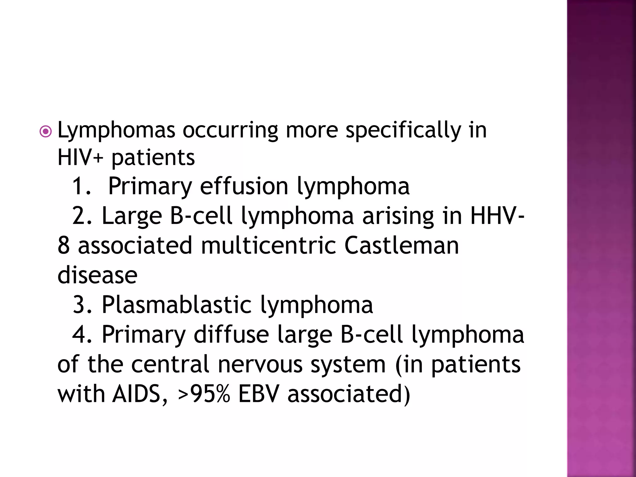  Lymphomas occurring more specifically in
HIV+ patients
1. Primary effusion lymphoma
2. Large B-cell lymphoma arising in HHV-
8 associated multicentric Castleman
disease
3. Plasmablastic lymphoma
4. Primary diffuse large B-cell lymphoma
of the central nervous system (in patients
with AIDS, >95% EBV associated)
 