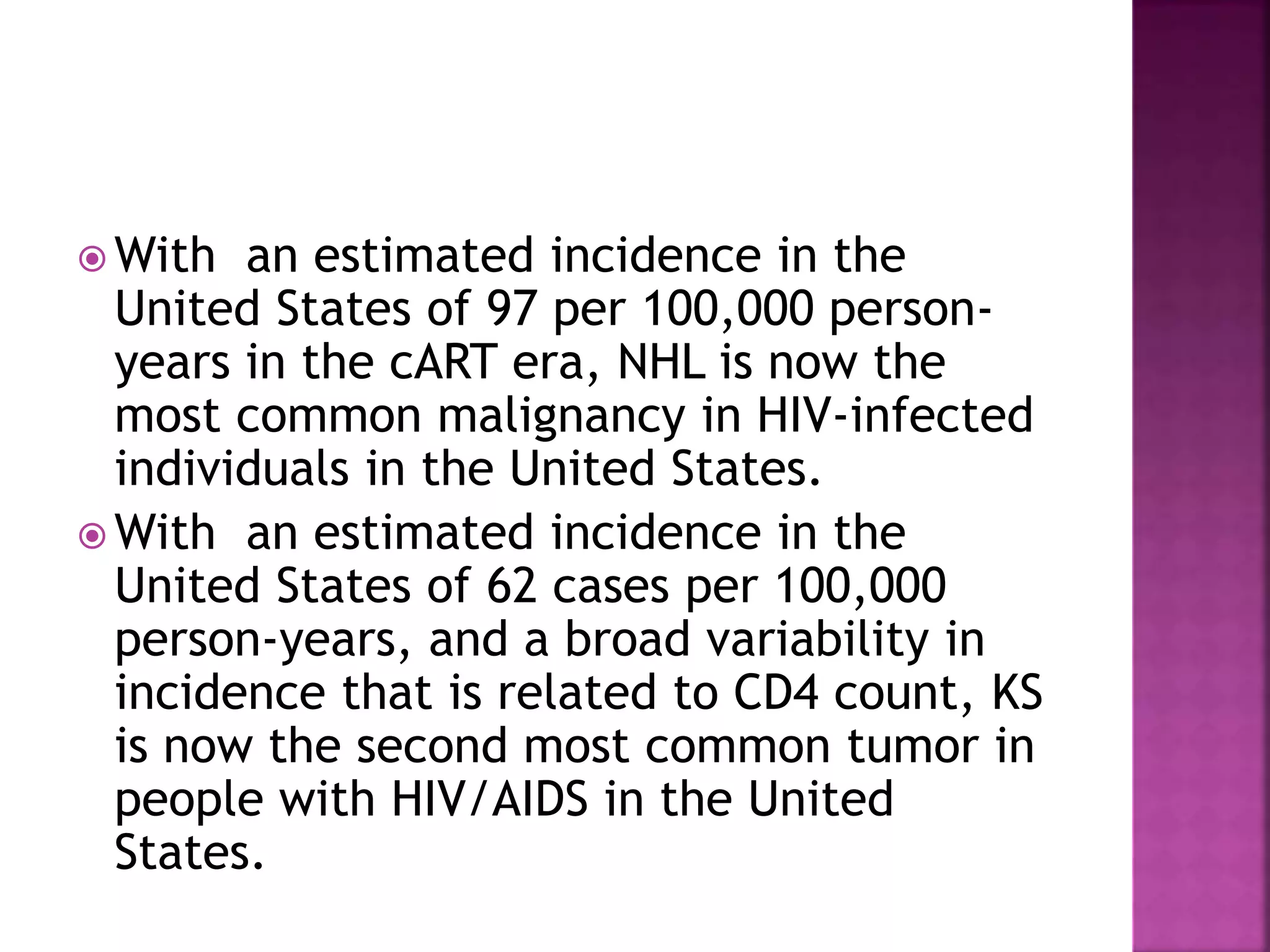  With an estimated incidence in the
United States of 97 per 100,000 person-
years in the cART era, NHL is now the
most common malignancy in HIV-infected
individuals in the United States.
 With an estimated incidence in the
United States of 62 cases per 100,000
person-years, and a broad variability in
incidence that is related to CD4 count, KS
is now the second most common tumor in
people with HIV/AIDS in the United
States.
 
