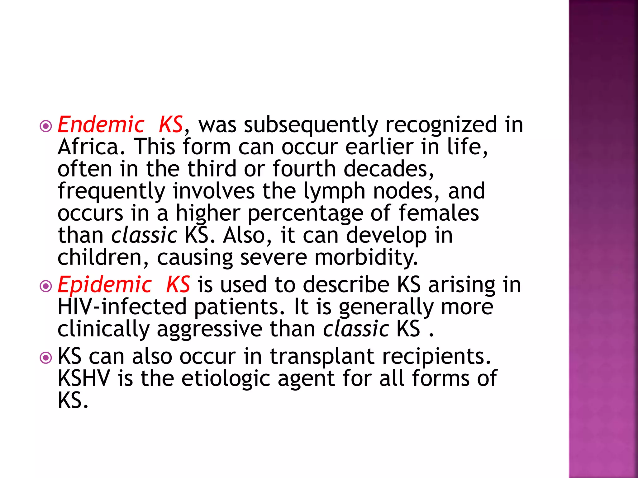  Endemic KS, was subsequently recognized in
Africa. This form can occur earlier in life,
often in the third or fourth decades,
frequently involves the lymph nodes, and
occurs in a higher percentage of females
than classic KS. Also, it can develop in
children, causing severe morbidity.
 Epidemic KS is used to describe KS arising in
HIV-infected patients. It is generally more
clinically aggressive than classic KS .
 KS can also occur in transplant recipients.
KSHV is the etiologic agent for all forms of
KS.
 