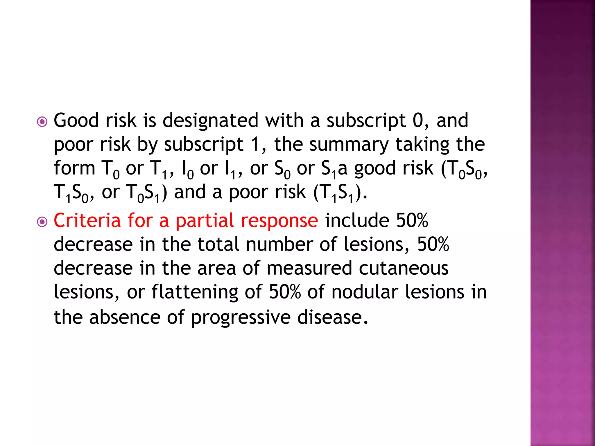  Good risk is designated with a subscript 0, and
poor risk by subscript 1, the summary taking the
form T0 or T1, I0 or I1, or S0 or S1a good risk (T0S0,
T1S0, or T0S1) and a poor risk (T1S1).
 Criteria for a partial response include 50%
decrease in the total number of lesions, 50%
decrease in the area of measured cutaneous
lesions, or flattening of 50% of nodular lesions in
the absence of progressive disease.
 