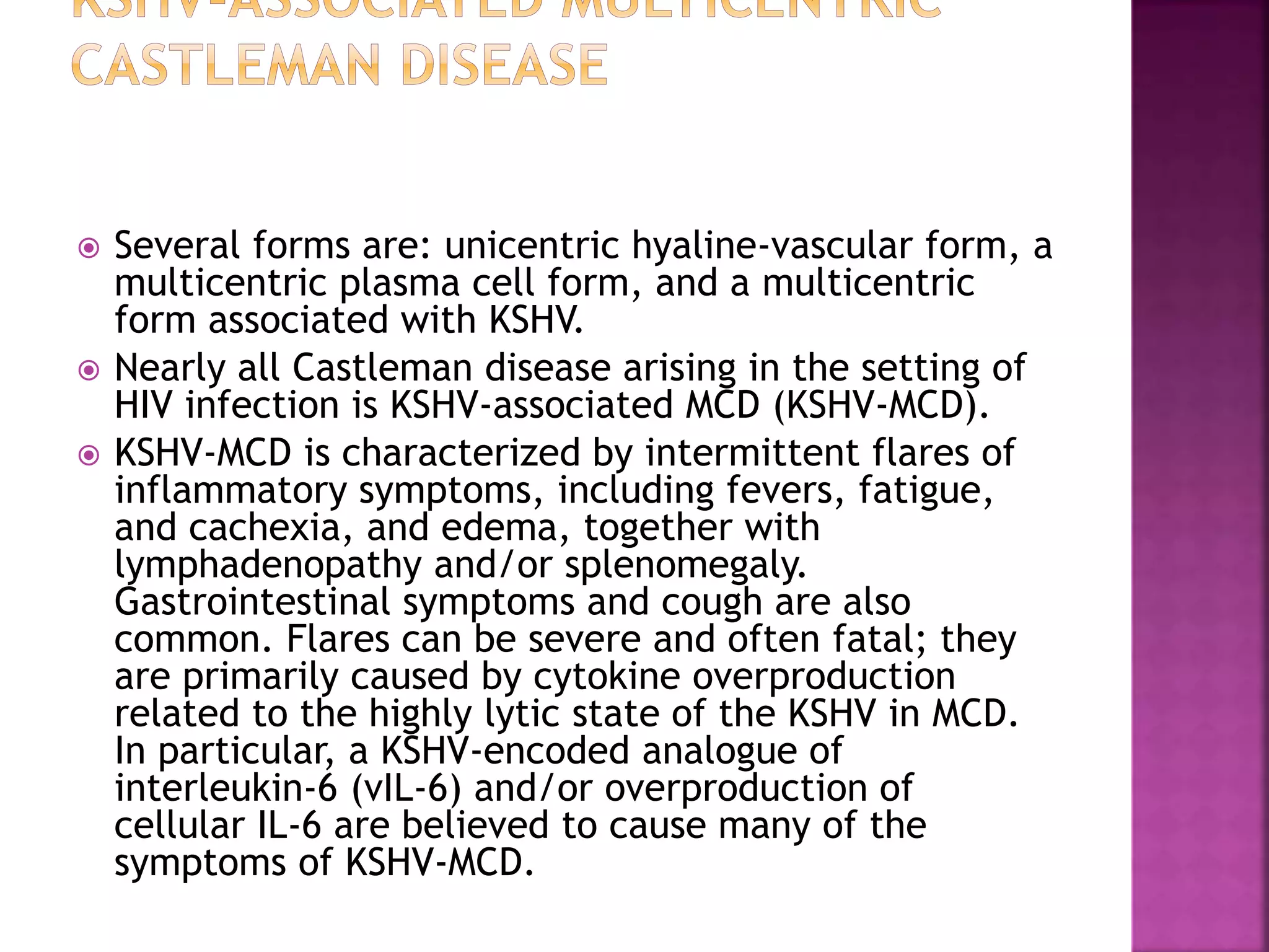  Several forms are: unicentric hyaline-vascular form, a
multicentric plasma cell form, and a multicentric
form associated with KSHV.
 Nearly all Castleman disease arising in the setting of
HIV infection is KSHV-associated MCD (KSHV-MCD).
 KSHV-MCD is characterized by intermittent flares of
inflammatory symptoms, including fevers, fatigue,
and cachexia, and edema, together with
lymphadenopathy and/or splenomegaly.
Gastrointestinal symptoms and cough are also
common. Flares can be severe and often fatal; they
are primarily caused by cytokine overproduction
related to the highly lytic state of the KSHV in MCD.
In particular, a KSHV-encoded analogue of
interleukin-6 (vIL-6) and/or overproduction of
cellular IL-6 are believed to cause many of the
symptoms of KSHV-MCD.
 