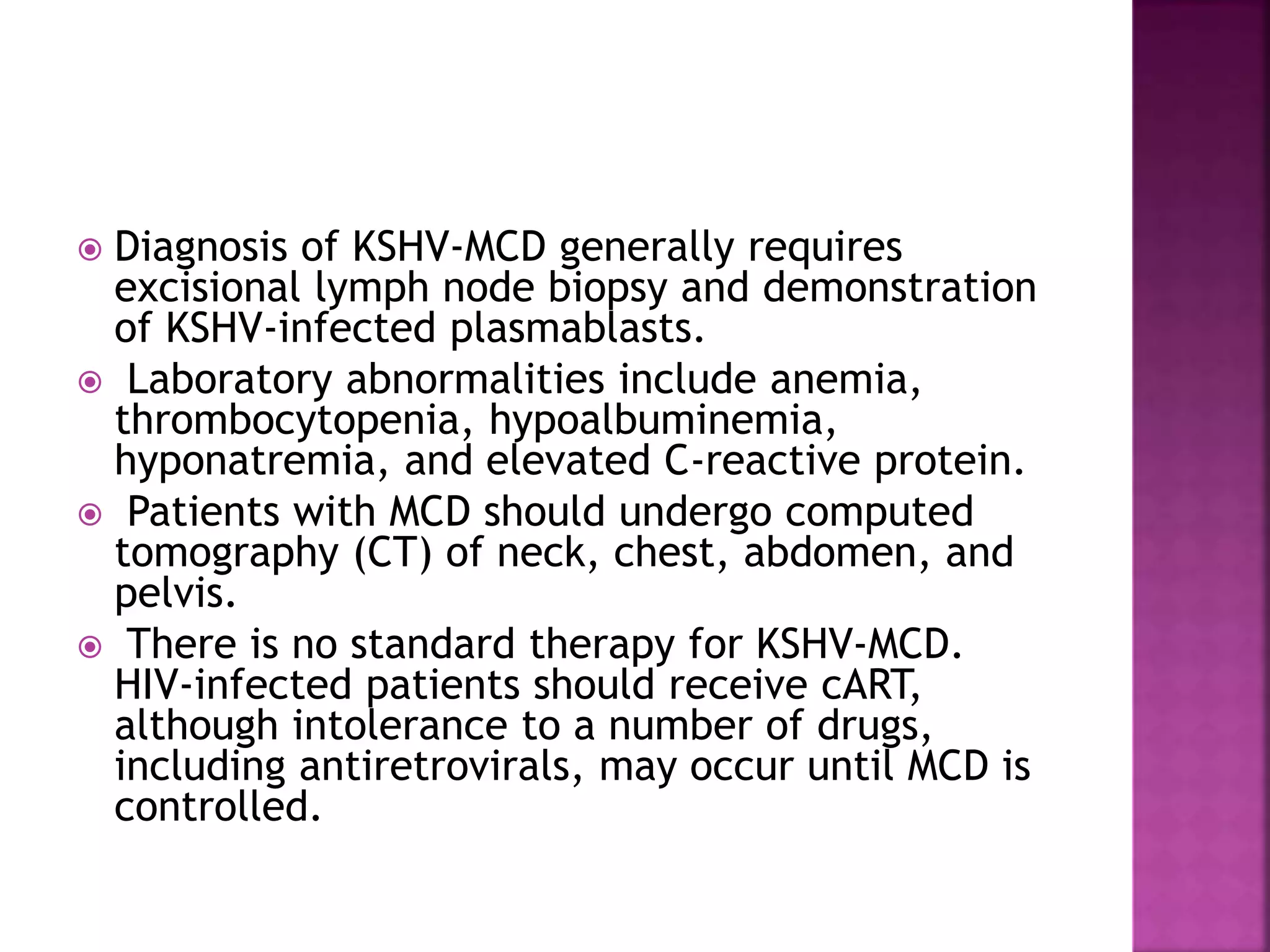  Diagnosis of KSHV-MCD generally requires
excisional lymph node biopsy and demonstration
of KSHV-infected plasmablasts.
 Laboratory abnormalities include anemia,
thrombocytopenia, hypoalbuminemia,
hyponatremia, and elevated C-reactive protein.
 Patients with MCD should undergo computed
tomography (CT) of neck, chest, abdomen, and
pelvis.
 There is no standard therapy for KSHV-MCD.
HIV-infected patients should receive cART,
although intolerance to a number of drugs,
including antiretrovirals, may occur until MCD is
controlled.
 