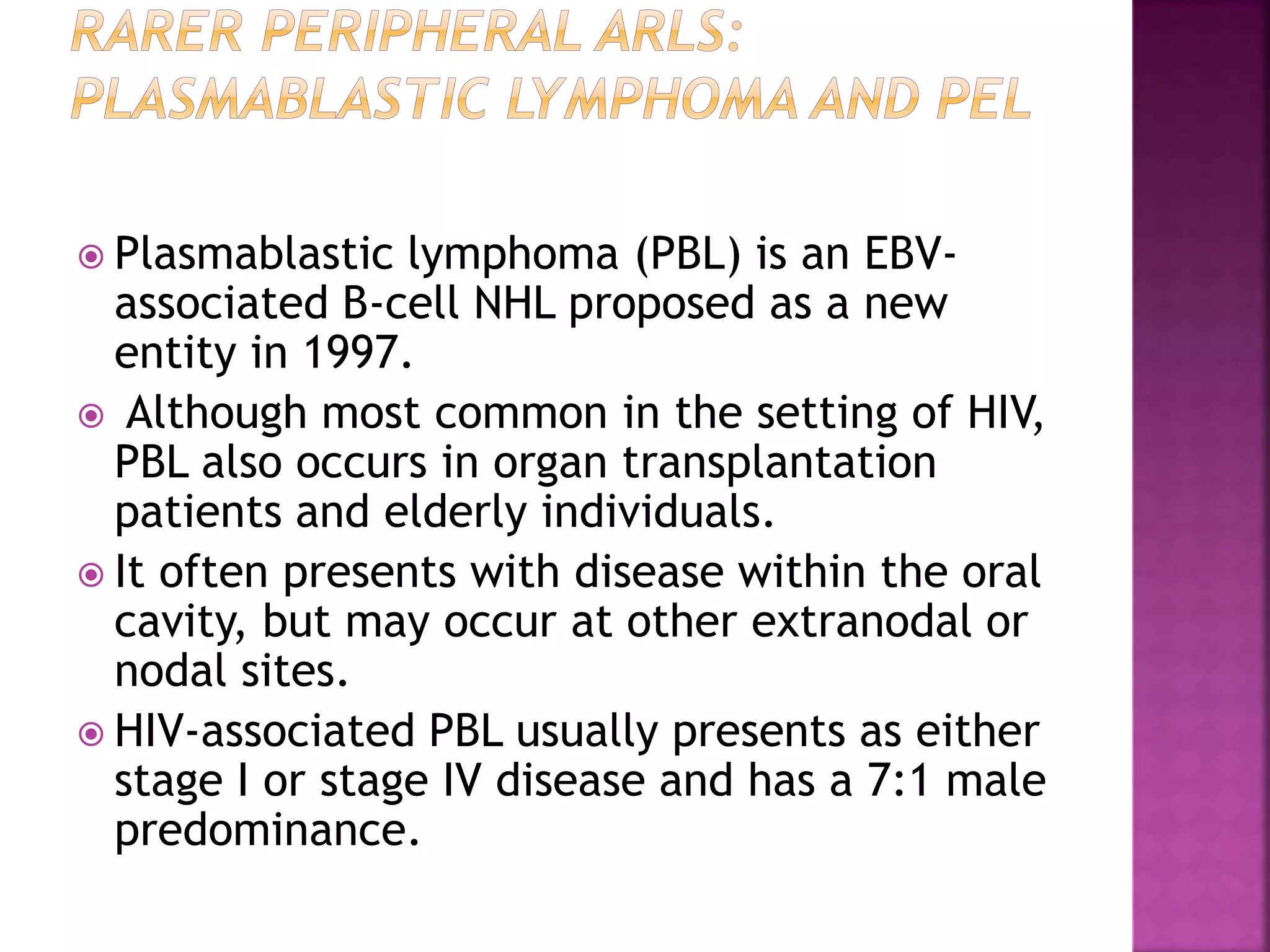  Plasmablastic lymphoma (PBL) is an EBV-
associated B-cell NHL proposed as a new
entity in 1997.
 Although most common in the setting of HIV,
PBL also occurs in organ transplantation
patients and elderly individuals.
 It often presents with disease within the oral
cavity, but may occur at other extranodal or
nodal sites.
 HIV-associated PBL usually presents as either
stage I or stage IV disease and has a 7:1 male
predominance.
 