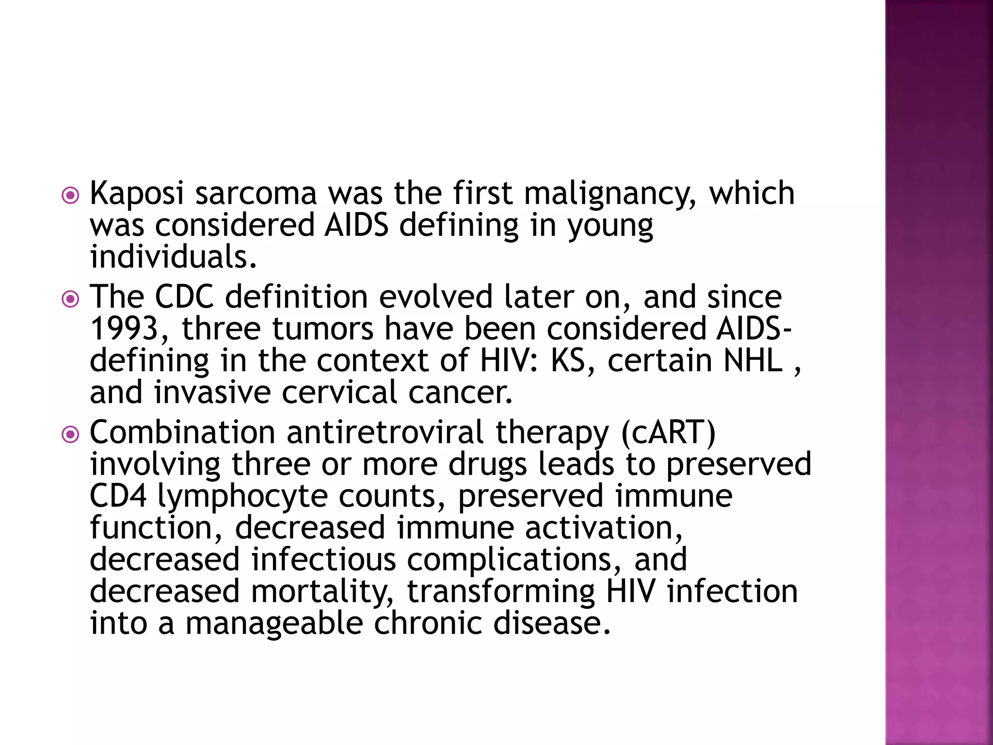  Kaposi sarcoma was the first malignancy, which
was considered AIDS defining in young
individuals.
 The CDC definition evolved later on, and since
1993, three tumors have been considered AIDS-
defining in the context of HIV: KS, certain NHL ,
and invasive cervical cancer.
 Combination antiretroviral therapy (cART)
involving three or more drugs leads to preserved
CD4 lymphocyte counts, preserved immune
function, decreased immune activation,
decreased infectious complications, and
decreased mortality, transforming HIV infection
into a manageable chronic disease.
 