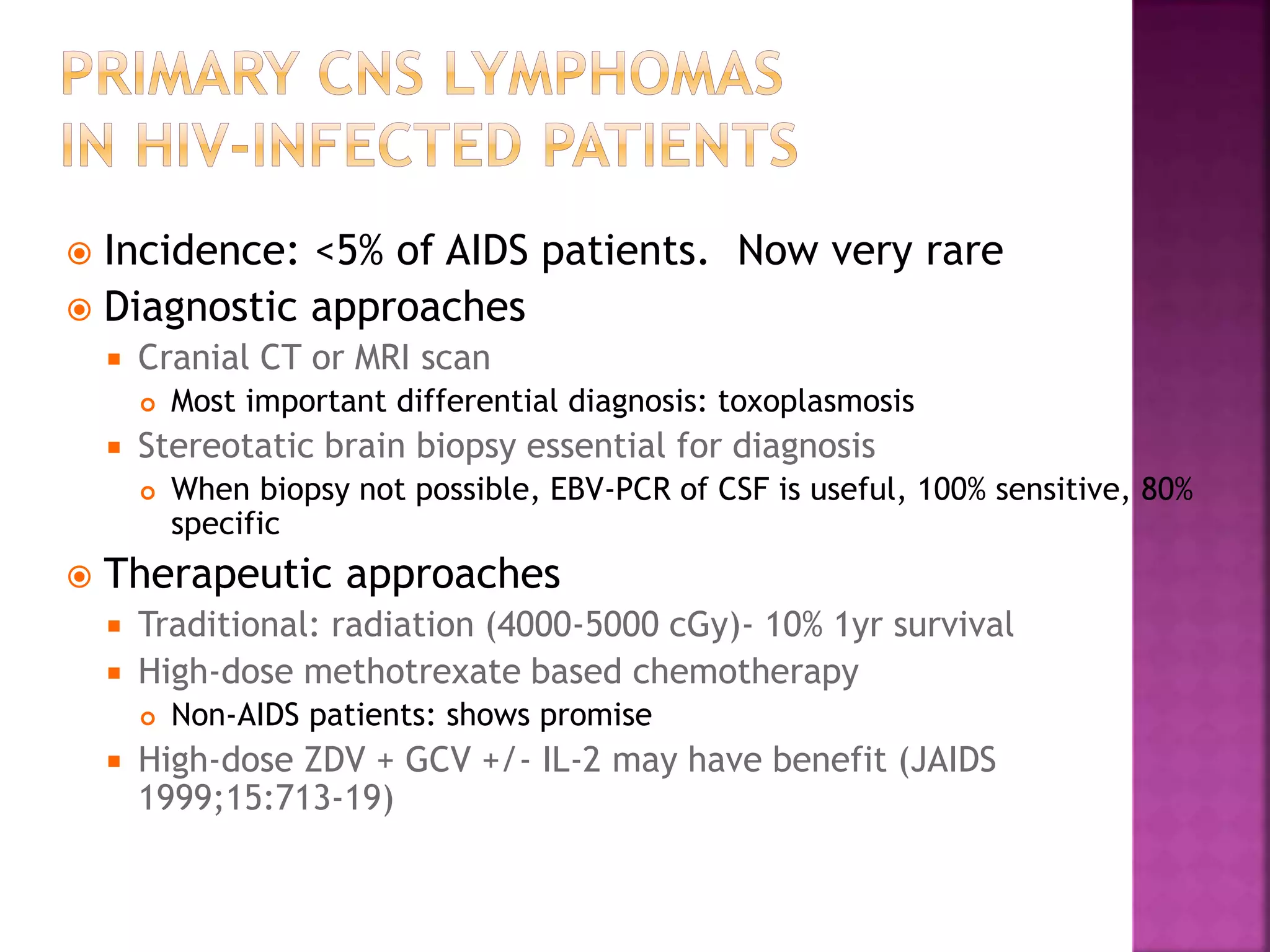  Incidence: <5% of AIDS patients. Now very rare
 Diagnostic approaches
 Cranial CT or MRI scan
 Most important differential diagnosis: toxoplasmosis
 Stereotatic brain biopsy essential for diagnosis
 When biopsy not possible, EBV-PCR of CSF is useful, 100% sensitive, 80%
specific
 Therapeutic approaches
 Traditional: radiation (4000-5000 cGy)- 10% 1yr survival
 High-dose methotrexate based chemotherapy
 Non-AIDS patients: shows promise
 High-dose ZDV + GCV +/- IL-2 may have benefit (JAIDS
1999;15:713-19)
 