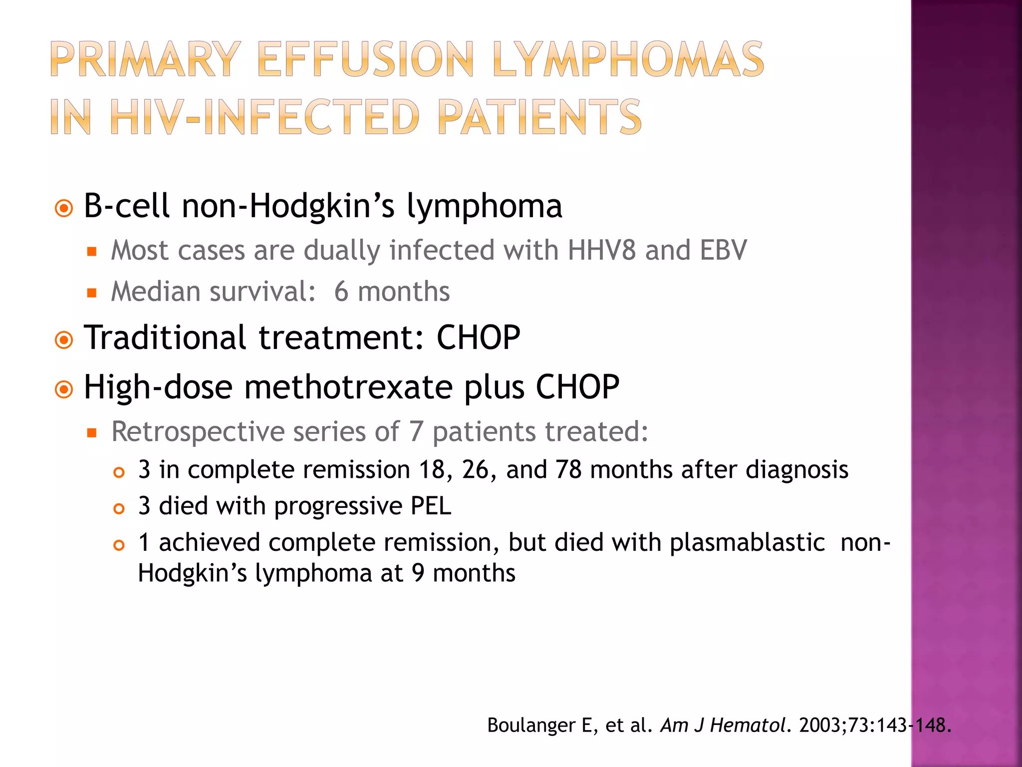  B-cell non-Hodgkin’s lymphoma
 Most cases are dually infected with HHV8 and EBV
 Median survival: 6 months
 Traditional treatment: CHOP
 High-dose methotrexate plus CHOP
 Retrospective series of 7 patients treated:
 3 in complete remission 18, 26, and 78 months after diagnosis
 3 died with progressive PEL
 1 achieved complete remission, but died with plasmablastic non-
Hodgkin’s lymphoma at 9 months
Boulanger E, et al. Am J Hematol. 2003;73:143-148.
 