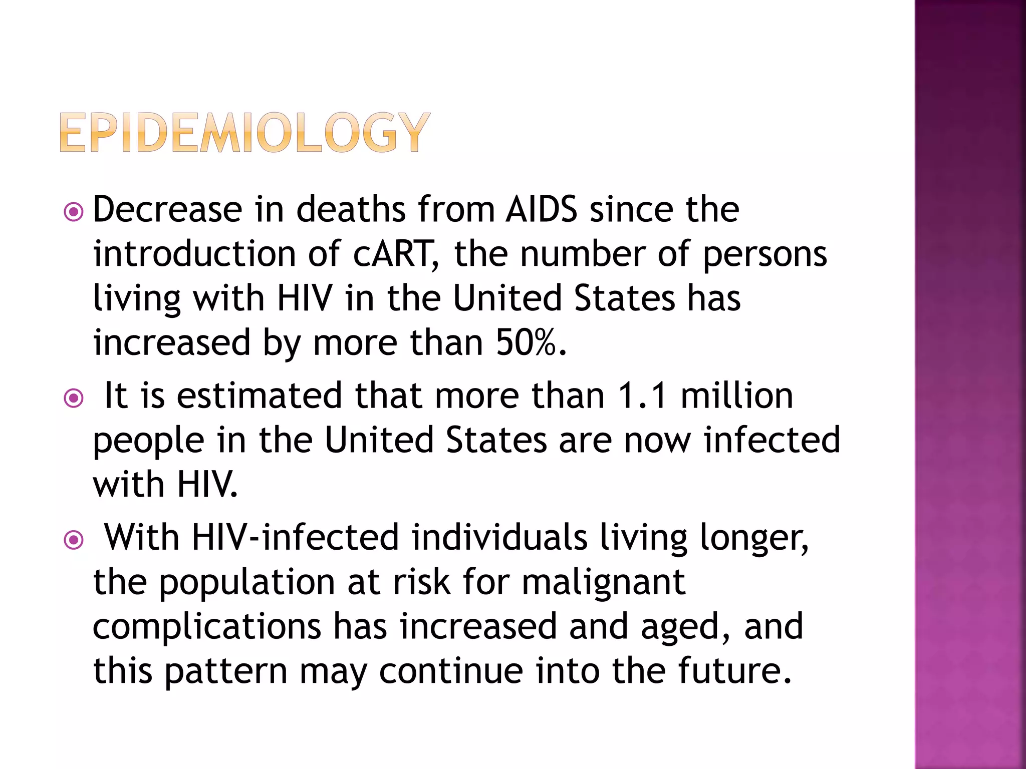  Decrease in deaths from AIDS since the
introduction of cART, the number of persons
living with HIV in the United States has
increased by more than 50%.
 It is estimated that more than 1.1 million
people in the United States are now infected
with HIV.
 With HIV-infected individuals living longer,
the population at risk for malignant
complications has increased and aged, and
this pattern may continue into the future.
 