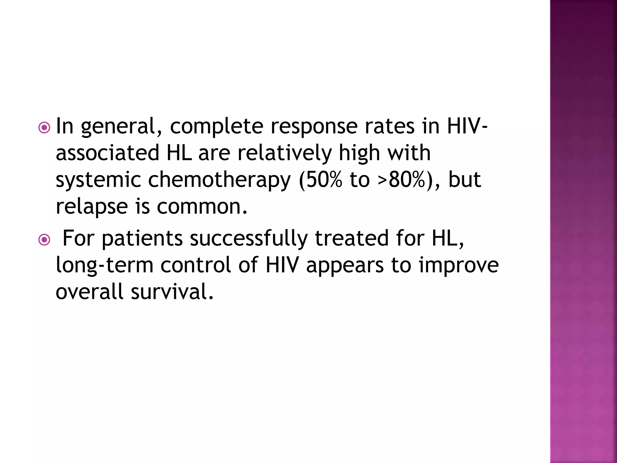  In general, complete response rates in HIV-
associated HL are relatively high with
systemic chemotherapy (50% to >80%), but
relapse is common.
 For patients successfully treated for HL,
long-term control of HIV appears to improve
overall survival.
 