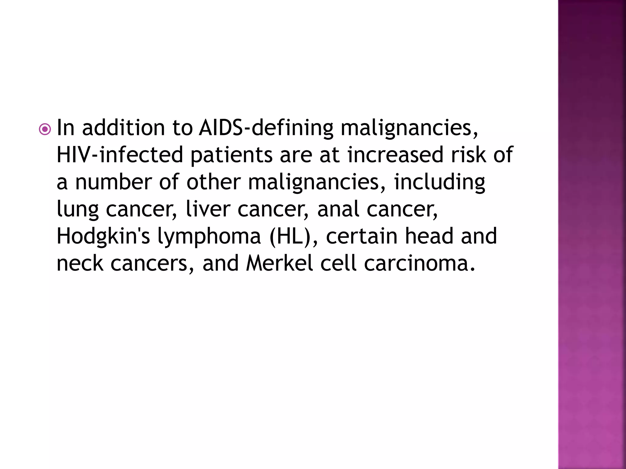  In addition to AIDS-defining malignancies,
HIV-infected patients are at increased risk of
a number of other malignancies, including
lung cancer, liver cancer, anal cancer,
Hodgkin's lymphoma (HL), certain head and
neck cancers, and Merkel cell carcinoma.
 