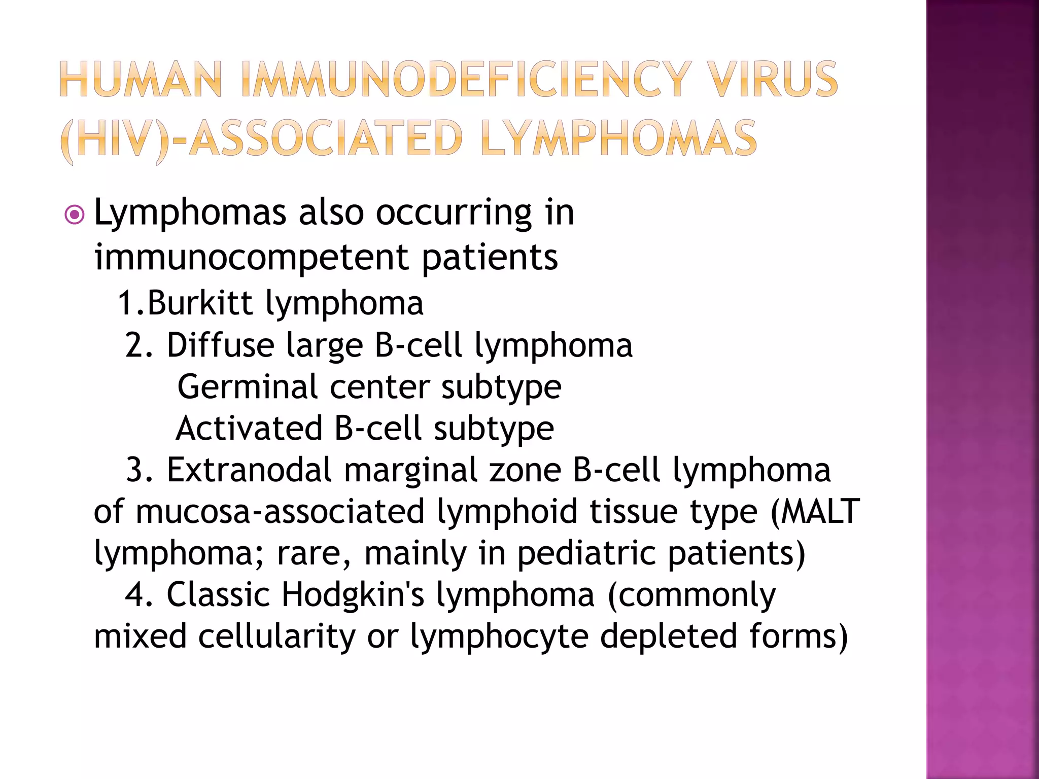  Lymphomas also occurring in
immunocompetent patients
1.Burkitt lymphoma
2. Diffuse large B-cell lymphoma
Germinal center subtype
Activated B-cell subtype
3. Extranodal marginal zone B-cell lymphoma
of mucosa-associated lymphoid tissue type (MALT
lymphoma; rare, mainly in pediatric patients)
4. Classic Hodgkin's lymphoma (commonly
mixed cellularity or lymphocyte depleted forms)
 