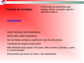 Formas de contágio
O HIV pode ser transmitido pelo
sangue, sêmen, secreção vaginal e
pelo leite materno.
VERDADEIRO
SEXO VAGINAL SEM CAMISINHA;
SEXO ORAL SEM CAMISINHA;
Uso da mesma seringa ou agulha por mais de uma pessoa;
Transfusão de sangue contaminado;
Mãe infectada pode passar o HIV para o filho durante a gravidez, o parto
e a amamentação;
Instrumentos que furam ou cortam, não esterilizados.
 