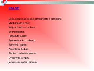 FALSO
Sexo, desde que se use corretamente a camisinha;
Masturbação a dois;
Beijo no rosto ou na boca;
Suor e lágrima;
Picada de inseto;
Aperto de mão ou abraço;
Talheres / copos;
Assento de ônibus;
Piscina, banheiros, pelo ar;
Doação de sangue;
Sabonete / toalha / lençóis.
 