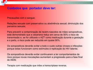 Cuidados que portador deve ter:
Precauções com o sangue;
Relações sexuais com preservativo ou abstinência sexual; diminuição dos
parceiros sexuais;
Para prevenir a contaminação de recém-nascidos de mães soropositivas,
está demonstrado que a cesariana reduz em cerca de 50% o risco de
transmissão e, se for utilizado o AZT como medicação durante a gestação
e o parto, o risco pode ser reduzido em quase 90%.
Os soropositivos deverão evitar a todo o custo outras viroses e infecções
porque estas funcionam como estímulos à replicação do HIV latente;
Os soropositivos deverão evitar continuarem a ter comportamentos de
risco porque novas inoculações aumentam a progressão para a fase final
de AIDS;
Terapia com medicação que inibe a transcriptase reversa.
 