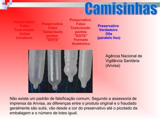 Preservativo
Falso
Texturizado
linhas
circulares
Preservativo
Falso
Texturizado
pontos
"DOTS"
Preservativo
Falso
Texturizado
pontos
"DOTS"
Formato
Anatômico
Preservativo
Verdadeiro
Olla
(paralelo liso)
Não existe um padrão de falsificação comum. Segundo a assessoria de
imprensa da Anvisa, as diferenças entre o produto original e o fraudado
geralmente são sutis, vão desde a cor do preservativo até o picotado da
embalagem e o número de lotes igual.
Agência Nacional de
Vigilância Sanitária
(Anvisa)
 