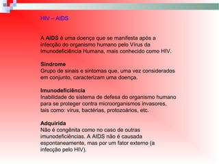 HIV – AIDS
A AIDS é uma doença que se manifesta após a
infecção do organismo humano pelo Vírus da
Imunodeficiência Humana, mais conhecido como HIV.
Síndrome
Grupo de sinais e sintomas que, uma vez considerados
em conjunto, caracterizam uma doença.
Imunodeficiência
Inabilidade do sistema de defesa do organismo humano
para se proteger contra microorganismos invasores,
tais como: vírus, bactérias, protozoários, etc.
Adquirida
Não é congênita como no caso de outras
imunodeficiências. A AIDS não é causada
espontaneamente, mas por um fator externo (a
infecção pelo HIV).
 
