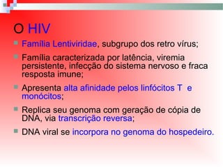  Família Lentiviridae, subgrupo dos retro vírus;
 Família caracterizada por latência, viremia
persistente, infecção do sistema nervoso e fraca
resposta imune;
 Apresenta alta afinidade pelos linfócitos T e
monócitos;
 Replica seu genoma com geração de cópia de
DNA, via transcrição reversa;
 DNA viral se incorpora no genoma do hospedeiro.
O HIV
 