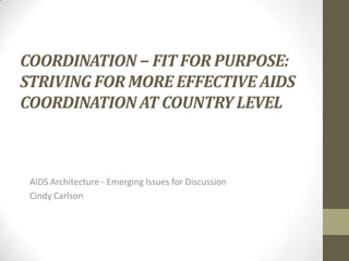 COORDINATION − FIT FOR PURPOSE:
STRIVING FOR MORE EFFECTIVE AIDS
COORDINATION AT COUNTRY LEVEL

AIDS Architecture - Emerging Issues for Discussion
Cindy Carlson

 