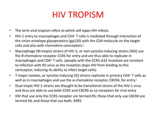 HIV TROPISM
•   The term viral tropism refers to which cell types HIV infects
•   HIV-1 entry to macrophages and CD4+ T cells is mediated through interaction of
    the virion envelope glycoproteins (gp120) with the CD4 molecule on the target
    cells and also with chemokine coreceptors.[
•   Macrophage (M-tropic) strains of HIV-1, or non-syncitia-inducing strains (NSI) use
    the β-chemokine receptor CCR5 for entry and are thus able to replicate in
    macrophages and CD4+ T cells. (people with the CCR5-Δ32 mutation are resistant
    to infection with R5 virus as the mutation stops HIV from binding to this
    coreceptor, reducing its ability to infect target cells)
•   T-tropic isolates, or syncitia-inducing (SI) strains replicate in primary CD4+ T cells as
    well as in macrophages and use the α-chemokine receptor, CXCR4, for entry.[
•   Dual-tropic HIV-1 strains are thought to be transitional strains of the HIV-1 virus
    and thus are able to use both CCR5 and CXCR4 as co-receptors for viral entry
•   HIV that use only the CCR5 receptor are termed R5; those that only use CXCR4 are
    termed X4, and those that use both, X4R5
 