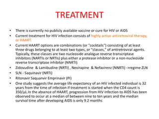TREATMENT
•   There is currently no publicly available vaccine or cure for HIV or AIDS
•   Current treatment for HIV infection consists of highly active antiretroviral therapy,
    or HAART.
•   Current HAART options are combinations (or "cocktails") consisting of at least
    three drugs belonging to at least two types, or "classes," of antiretroviral agents.
    Typically, these classes are two nucleoside analogue reverse transcriptase
    inhibitors (NARTIs or NRTIs) plus either a protease inhibitor or a non-nucleoside
    reverse transcriptase inhibitor (NNRTI)
•   Zidovudine & Lamibudine (NRTI) , Nevirapine & Nefavirenz (NNRTI) ->regime ZLN
•   SLN - Saquinavir (NRTI)
•   Ritonavir Saquanvir Emprinavir (PI)
•   One study suggests the average life expectancy of an HIV infected individual is 32
    years from the time of infection if treatment is started when the CD4 count is
    350/µL.In the absence of HAART, progression from HIV infection to AIDS has been
    observed to occur at a median of between nine to ten years and the median
    survival time after developing AIDS is only 9.2 months
 
