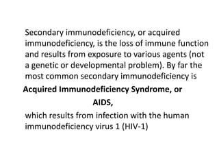 Secondary immunodeficiency, or acquired
immunodeficiency, is the loss of immune function
and results from exposure to various agents (not
a genetic or developmental problem). By far the
most common secondary immunodeficiency is
Acquired Immunodeficiency Syndrome, or
                  AIDS,
which results from infection with the human
immunodeficiency virus 1 (HIV-1)
 