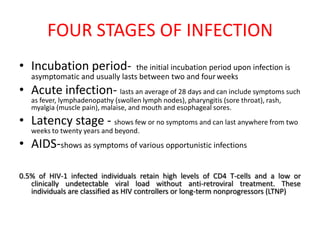 FOUR STAGES OF INFECTION
• Incubation period-             the initial incubation period upon infection is
   asymptomatic and usually lasts between two and four weeks
• Acute infection- lasts an average of 28 days and can include symptoms such
   as fever, lymphadenopathy (swollen lymph nodes), pharyngitis (sore throat), rash,
   myalgia (muscle pain), malaise, and mouth and esophageal sores.
• Latency stage - shows few or no symptoms and can last anywhere from two
   weeks to twenty years and beyond.
• AIDS-shows as symptoms of various opportunistic infections

0.5% of HIV-1 infected individuals retain high levels of CD4 T-cells and a low or
   clinically undetectable viral load without anti-retroviral treatment. These
   individuals are classified as HIV controllers or long-term nonprogressors (LTNP)
 