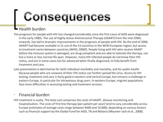 • Health burden
The prognosis for people with HIV has changed considerably since the first cases of AIDS were diagnosed
in the early 1980s. The use of Highly Active Antiretroviral Therapy (HAART) from the mid-1990s
onwards, has led to dramatic improvements in the prognosis of people with HIV. By the end of 2006,
HAART had become available in 51 out of the 53 countries in the WHO European region, but access
to treatment varies between countries (WHO, 2006f). People living with HIV who receive HAART
before the immune system is damaged, are drug-compliant and are able to tolerate the therapy, can
live a more or less normal life span. However, many HIV infected people do not know their HIV
status, and are in some cases too far advanced when finally diagnosed, to fully benefit from
treatment and care.
Late presentation is detrimental for both individual morbidity and mortality, and for public health
because people who are unaware of their HIV status can further spread the virus. Access to HIV
testing, treatment and care is fairly good in western and central Europe, but remains a challenge in
eastern Europe, in particular for intravenous drug users. In western Europe, migrant populations
face more difficulties in accessing testing and treatment services.
• Financial burden
HIV treatment is costly. The total cost comprises the costs of HAART, disease monitoring and
hospitalisation. The costs of first line therapy (per patient per year) tend to vary considerably across
Europe (estimates of average costs range between €600 and 14,000), depending on various factors
such as financial support by the Global Fund for AIDS, TB and Malaria (Mounier-Jack et al., 2008).
 