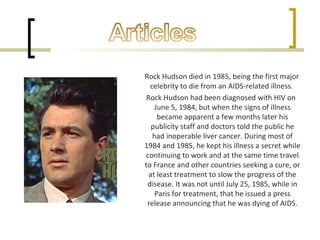 Rock Hudson died in 1985, being the first major
celebrity to die from an AIDS-related illness.
Rock Hudson had been diagnosed with HIV on
June 5, 1984, but when the signs of illness
became apparent a few months later his
publicity staff and doctors told the public he
had inoperable liver cancer. During most of
1984 and 1985, he kept his illness a secret while
continuing to work and at the same time travel
to France and other countries seeking a cure, or
at least treatment to slow the progress of the
disease. It was not until July 25, 1985, while in
Paris for treatment, that he issued a press
release announcing that he was dying of AIDS.
 