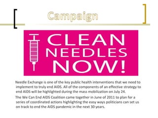 Needle Exchange is one of the key public health interventions that we need to
implement to truly end AIDS. All of the components of an effective strategy to
end AIDS will be highlighted during the mass mobilization on July 24.
The We Can End AIDS Coalition came together in June of 2011 to plan for a
series of coordinated actions highlighting the easy ways politicians can set us
on track to end the AIDS pandemic in the next 30 years.
 