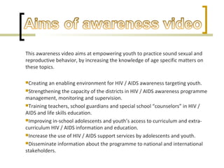 This awareness video aims at empowering youth to practice sound sexual and
reproductive behavior, by increasing the knowledge of age specific matters on
these topics.
Creating an enabling environment for HIV / AIDS awareness targeting youth.
Strengthening the capacity of the districts in HIV / AIDS awareness programme
management, monitoring and supervision.
Training teachers, school guardians and special school “counselors” in HIV /
AIDS and life skills education.
Improving in-school adolescents and youth’s access to curriculum and extra-
curriculum HIV / AIDS information and education.
Increase the use of HIV / AIDS support services by adolescents and youth.
Disseminate information about the programme to national and international
stakeholders.
 